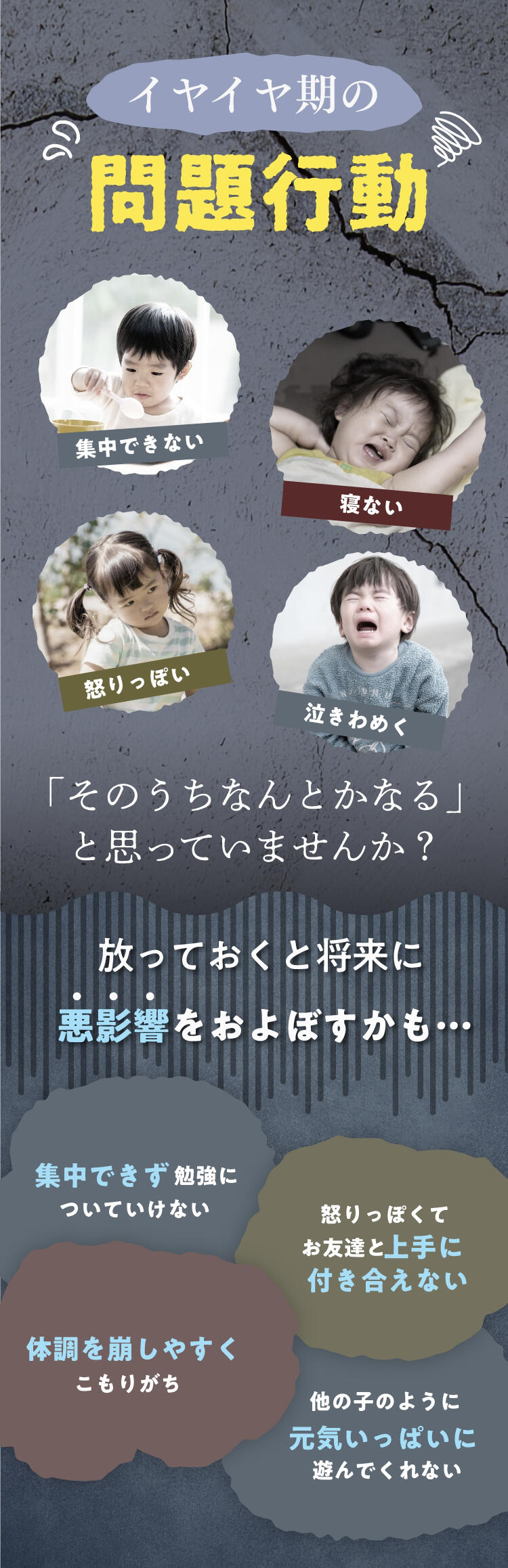 イヤイヤ期の問題行動。集中できない、寝ない、起りっぽい、泣きわめく、「そのうちなんとかなる」と思っていませんか？放っておくと将来に悪影響をおよぼすかも…　ー　集中できず勉強についていけない／怒りっぽくてお友達と上手に付き合えない／体調を崩しやすくこもりがち／他の子のように元気いっぱいに遊んでくれない