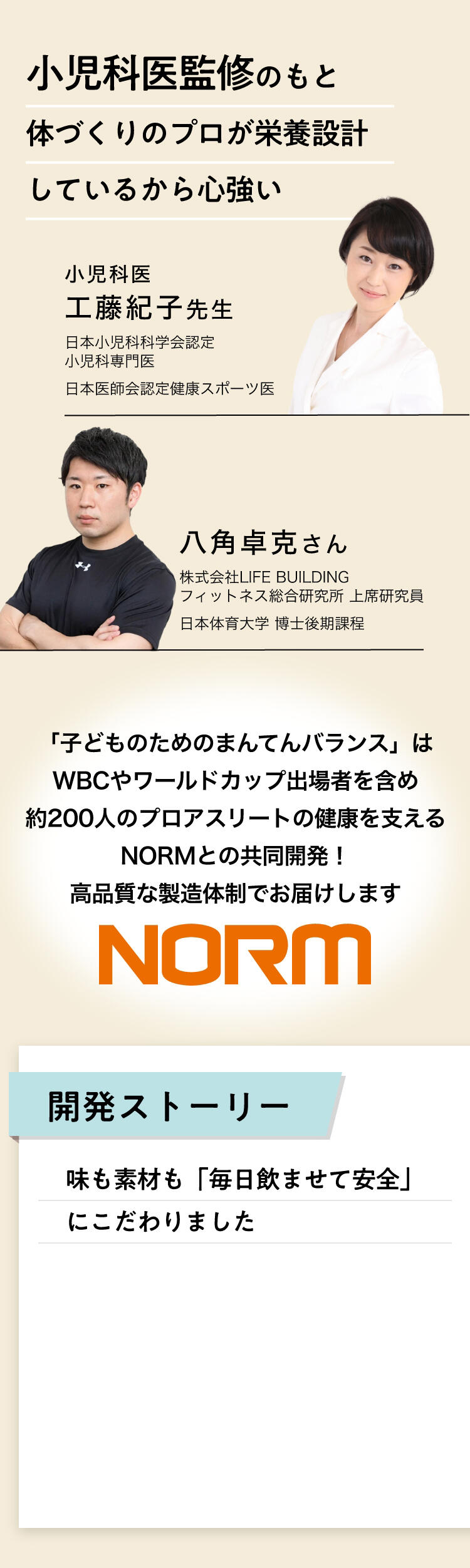 小児科医監修のもと体づくりのプロが栄養設計しているから心強い（小児科医　工藤紀子先生、八角卓克さん）。「子どものためのまんてんバランス」はWBCやワールドカップ出場者を含め、約200人のプロアスリートの健康を支えるNORMとの共同開発！高品質な製造体制でお届けします。