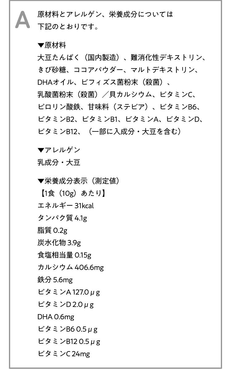 A 原材料とアレルゲン、栄養成分については下記のとおりです。[原材料]大豆たんぱく(国内製造)、難消化性デキストリン、きび砂糖、ココアパウダー、マルトデキストリン、DHAオイル、ビフィズス菌粉末(殺菌)、乳酸菌粉末(殺菌)/貝カルシウム、ビタミンC、ピロリン酸鉄、甘味料(ステビア)、ビタミンB6、ビタミンB2、ビタミンB1、ビタミンA、ビタミンD、ビタミンB12、(一部に入成分・大豆を含む) [アレルゲン]乳成分・大豆[栄養成分表示(測定値)]【1食(10g)あたり】エネルギー 31kcal、タンパク質 4.1g、脂質 0.2g、炭水化物 3.9g、食塩相当量 0.15g、カルシウム 406.6mg、鉄分 5.6mg、ビタミンA 127.0μg、ビタミンD2.0μg、DHA 0.6mg、ビタミンB6 0.5μg、ビタミンB12 0.5μg、ビタミンC24mg