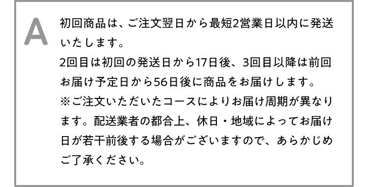 A 初回商品は、ご注文翌日から最短2営業日以内に発送いたします。2回目は初回の発送日から17日後、3回目以降は前回お届け予定日から56日後に商品をお届けします。※ご注文いただいたコースによりお届け周期が異なります。配送業者の都合上、休日・地域によってお届け日が若干前後する場合がございますので、あらかじめご了承ください。
