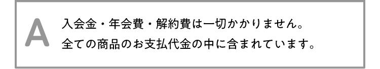 A 入会金・年会費・解約費は一切かかりません。全ての商品のお支払代金の中に含まれています。