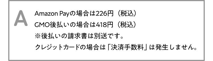 A Amazon Payの場合は226円(税込)GMO後払いの場合は418円(税込)※後払いの請求書は別送です。クレジットカードの場合は「決済手数料」は発生しません。