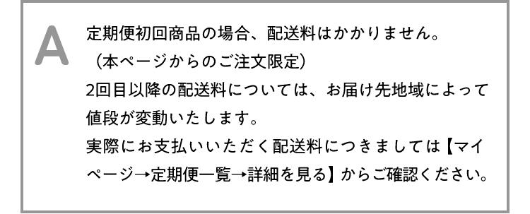 A 定期便初回商品の場合、配送料はかかりません。(本ページからのご注文限定)2回目以降の配送料については、お届け先地域によって値段が変動いたします。実際にお支払いいただく配送料につきましては【マイページ→定期便一覧→詳細を見る】からご確認ください。
