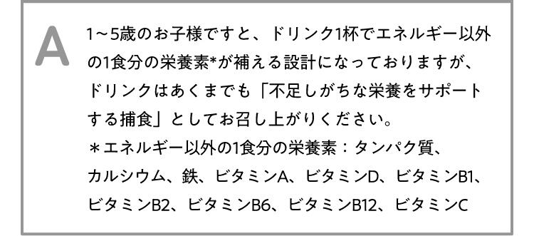 A 1~5歳のお子様ですと、ドリンク1杯でエネルギー以外の1食分の栄養素*が補える設計になっておりますが、ドリンクはあくまでも「不足しがちな栄養をサポートする捕食」としてお召し上がりください。*エネルギー以外の1食分の栄養素:タンパク質、カルシウム、鉄、ビタミンA、ビタミンD、ビタミンB1、ビタミンB2、ビタミンB6、ビタミンB12、ビタミンC
