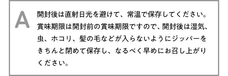 A 開封後は直射日光を避けて、常温で保存してください。賞味期限は開封前の賞味期限ですので、開封後は湿気、虫、ホコリ、髪の毛などが入らないようにジッパーをきちんと閉めて保存し、なるべく早めにお召し上がりください。