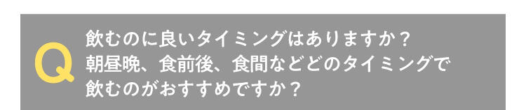 Q 飲むのに良いタイミングはありますか?朝昼晩、食前後、食間などどのタイミングで飲むのがおすすめですか?