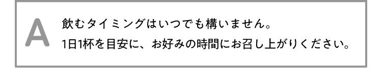 A 飲むタイミングはいつでも構いません。1日1杯を目安に、お好みの時間にお召し上がりください。