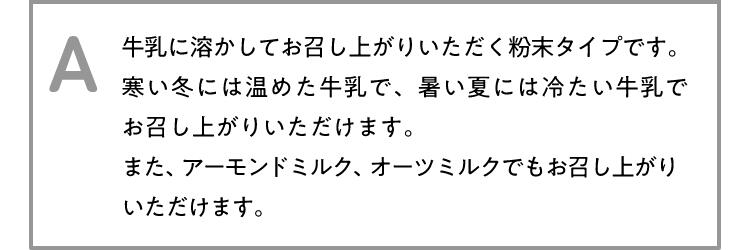 A 牛乳に溶かしてお召し上がりいただく粉末タイプです。寒い冬には温めた牛乳で、暑い夏には冷たい牛乳でお召し上がりいただけます。また、アーモンドミルク、オーツミルクでもお召し上がりいただけます。