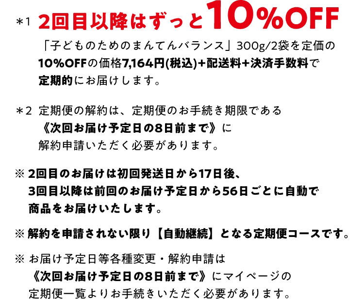 *2回目以降はずっと10%OFF「子どものためのまんてんバランス」 300g/2袋を定価の10%OFFの価格7,164円 (税込)+配送料+決済手数料で定期的にお届けします。*2 定期便の解約は、 定期便のお手続き期限である《次回お届け予定日の8日前まで》に解約申請いただく必要があります。※2回目のお届けは初回発送日から17日後、3回目以降は前回のお届け予定日から56日ごとに自動で商品をお届けいたします。※解約を申請されない限り 【自動継続】 となる定期便コースです。※ お届け予定日等各種変更・解約申請は《次回お届け予定日の8日前まで》 にマイページの定期便一覧よりお手続きいただく必要があります。